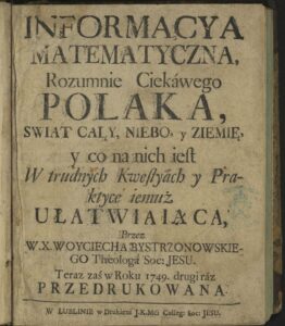 Grafika przedstawia skan strony tytułowej starej książki, wydrukowanej w XVIII wieku, zapisanej czcionką drukarską charakterystyczną dla tamtego okresu. Strona jest lekko pożółkła i nosi ślady starzenia się papieru – widać zacieki, ciemniejsze plamy, przetarcia przy krawędziach oraz niewielkie zagniecenia. Treść widoczna na stronie (transkrypcja z oryginalnym brzmieniem i ortografią historyczną): INFORMACYA MATEMATYCZNA, Rozumnie Ciekáwego POLAKA, ŚWIAT CAŁY, NIEBO, y ZIEMIĘ, y co na nich ieſt W trudnych Kweſtyách y Praktyce iemuż ULATWIAIĄCA, Przez W. X. WOYCIECHA BYSTRZONOWSKIEGO Theologa Soc: JESU. Teraz zaś w Roku 1749. drugi raz PRZEDRUKOWANA. Na dole strony podana jest informacja o miejscu wydania: W LUBLINIE w Drukárni J. K. Mci Colleg: Soc: JESU. Elementy graficzne i typograficzne: Litery drukowane są dużą, klasyczną czcionką z ozdobnymi zakończeniami (tzw. szeryfami). Użyto wielu wielkich liter w słowach kluczowych, takich jak „INFORMACYA”, „POLAKA”, „ULATWIAIĄCA”, co miało na celu zwrócenie uwagi czytelnika. Część wyrazów zapisano w ówczesnej pisowni staropolskiej: np. „ieſt” zamiast „jest”, „y” zamiast „i”, „Kweſtyách” zamiast „Kwestiach”. Znaki diakrytyczne są w stylu dawnym – litera „ſ” przypomina długie „s”, a litera „á” pojawia się z akcentem w słowie „Ciekáwego”. W tle po prawej stronie widoczna jest niebieska pieczęć – nieczytelna, ale może świadczyć o pochodzeniu z biblioteki lub archiwum. Znaczenie dokumentu: Strona tytułowa pochodzi z książki pt. Informacya Matematykczna, autorstwa Wojciecha Bystrzonowskiego – jezuity, teologa i pisarza. Treść sugeruje, że książka miała na celu przybliżenie wiedzy o świecie, niebie i ziemi ciekawym umysłom polskim, poprzez wyjaśnienia trudnych kwestii teoretycznych i praktycznych. Jest to wydanie z roku 1749, a więc dzieło edukacyjne z epoki Oświecenia. Wrażenie ogólne: Dokument jest cennym świadectwem historycznym, kulturowym i edukacyjnym. Stanowi przykład staropolskiego języka drukowanego oraz dawnych metod popularyzacji nauki. Całość utrzymana jest w poważnym, naukowym tonie, z wyraźnym nacechowaniem religijnym i dydaktycznym. 