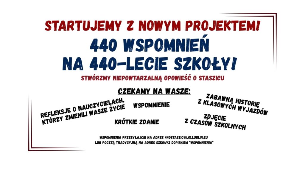 Grafika informacyjna zapowiadająca projekt jubileuszowy szkoły, zatytułowany „440 wspomnień na 440-lecie szkoły!”. Utrzymana w prostym, czytelnym stylu z dużą ilością tekstu. Tło jest białe, tekst w kolorach czerwonym, granatowym i czarnym. Całość otoczona delikatną, cienką ramką w odcieniach czerwieni. Treść grafiki – ułożenie i formatowanie: Nagłówek (na samej górze, duża czcionka, pogrubiona, kolor czerwony): STARTUJEMY Z NOWYM PROJEKTEM! Pod nagłówkiem (wielkie litery, granatowa czcionka, bardzo duża, wyraźna): 440 WSPOMNIEŃ NA 440-LECIE SZKOŁY! Bezpośrednio pod tytułem projektu (mniejsza czcionka, kolor czerwony): STWÓRZMY NIEPOWTARZALNĄ OPOWIEŚĆ O STASZICU Środkowa część grafiki – czarny pogrubiony napis (czcionka imitująca pieczątkę, z podkreśleniem): Czekamy na wasze: Poniżej tego nagłówka różne formy wspomnień, rozmieszczone ukośnie i swobodnie na całej szerokości grafiki, każde w innym miejscu i kącie nachylenia. Wszystkie w czarnej pogrubionej czcionce: REFLEKSJE O NAUCZYCIELACH, KTÓRZY ZMIENILI WASZE ŻYCIE WSPOMNIENIE ZABAWNĄ HISTORIĘ Z KLASOWYCH WYPADÓW KRÓTKIE ZDANIE ZDJĘCIE Z CZASÓW SZKOLNYCH Dolna część grafiki – czarny tekst, mniejsza czcionka (prosty styl, bez ozdobników): WSPOMNIENIA PRZESYŁAJCIE NA ADRES 440STASZIC@LO1.LUBLIN.EU LUB POCZTĄ TRADYCYJNĄ NA ADRES SZKOŁY Z DOPISKIEM „WSPOMNIENIA” Elementy graficzne i stylistyczne: Tło: całkowicie białe, bez obrazków czy tekstur. Ramka: cienka, dwukolorowa linia – lewa i dolna część ramki w ciemnoczerwonym kolorze, prawa i górna część w odcieniu granatowym. Ramka nie tworzy pełnego prostokąta, tylko sugeruje obramowanie. Czcionki: wyraźne, czytelne, stylizowane na pieczątkowe lub gazetowe, niektóre słowa są pochylone, inne pisane kapitalikami, część słów ma efekt postarzenia (nierównomierne wypełnienie liter, imitujące stempel). Kolory: dominujące to czerwony, granatowy i czarny – kontrastujące z białym tłem, co wspiera dostępność wizualną. Cel grafiki: Zachęcenie uczniów, absolwentów i sympatyków szkoły (z kontekstu można wnioskować, że chodzi o I LO im. Stanisława Staszica w Lublinie) do udziału w jubileuszowym projekcie zbierania wspomnień – łącznie 440 historii z okazji 440-lecia szkoły.