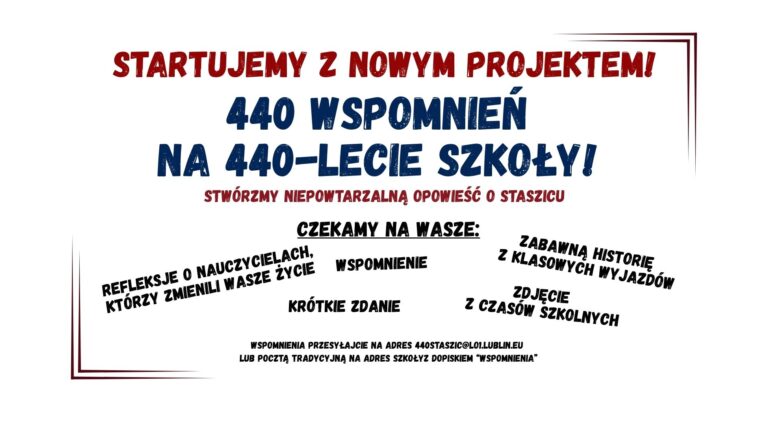Grafika informacyjna zapowiadająca projekt jubileuszowy szkoły, zatytułowany „440 wspomnień na 440-lecie szkoły!”. Utrzymana w prostym, czytelnym stylu z dużą ilością tekstu. Tło jest białe, tekst w kolorach czerwonym, granatowym i czarnym. Całość otoczona delikatną, cienką ramką w odcieniach czerwieni. Treść grafiki – ułożenie i formatowanie: Nagłówek (na samej górze, duża czcionka, pogrubiona, kolor czerwony): STARTUJEMY Z NOWYM PROJEKTEM! Pod nagłówkiem (wielkie litery, granatowa czcionka, bardzo duża, wyraźna): 440 WSPOMNIEŃ NA 440-LECIE SZKOŁY! Bezpośrednio pod tytułem projektu (mniejsza czcionka, kolor czerwony): STWÓRZMY NIEPOWTARZALNĄ OPOWIEŚĆ O STASZICU Środkowa część grafiki – czarny pogrubiony napis (czcionka imitująca pieczątkę, z podkreśleniem): Czekamy na wasze: Poniżej tego nagłówka różne formy wspomnień, rozmieszczone ukośnie i swobodnie na całej szerokości grafiki, każde w innym miejscu i kącie nachylenia. Wszystkie w czarnej pogrubionej czcionce: REFLEKSJE O NAUCZYCIELACH, KTÓRZY ZMIENILI WASZE ŻYCIE WSPOMNIENIE ZABAWNĄ HISTORIĘ Z KLASOWYCH WYPADÓW KRÓTKIE ZDANIE ZDJĘCIE Z CZASÓW SZKOLNYCH Dolna część grafiki – czarny tekst, mniejsza czcionka (prosty styl, bez ozdobników): WSPOMNIENIA PRZESYŁAJCIE NA ADRES 440STASZIC@LO1.LUBLIN.EU LUB POCZTĄ TRADYCYJNĄ NA ADRES SZKOŁY Z DOPISKIEM „WSPOMNIENIA” Elementy graficzne i stylistyczne: Tło: całkowicie białe, bez obrazków czy tekstur. Ramka: cienka, dwukolorowa linia – lewa i dolna część ramki w ciemnoczerwonym kolorze, prawa i górna część w odcieniu granatowym. Ramka nie tworzy pełnego prostokąta, tylko sugeruje obramowanie. Czcionki: wyraźne, czytelne, stylizowane na pieczątkowe lub gazetowe, niektóre słowa są pochylone, inne pisane kapitalikami, część słów ma efekt postarzenia (nierównomierne wypełnienie liter, imitujące stempel). Kolory: dominujące to czerwony, granatowy i czarny – kontrastujące z białym tłem, co wspiera dostępność wizualną. Cel grafiki: Zachęcenie uczniów, absolwentów i sympatyków szkoły (z kontekstu można wnioskować, że chodzi o I LO im. Stanisława Staszica w Lublinie) do udziału w jubileuszowym projekcie zbierania wspomnień – łącznie 440 historii z okazji 440-lecia szkoły.