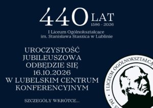 Grafika zapowiadająca jubileusz 440-lecia I Liceum Ogólnokształcącego im. Stanisława Staszica w Lublinie. Tło jest ciemnogranatowe, a wszystkie napisy są w białym kolorze, co zapewnia wysoki kontrast i dobrą czytelność. Kompozycja jest zrównoważona — teksty zajmują głównie lewą i środkową część obrazu, a w prawym dolnym rogu znajduje się herb szkoły. Treść tekstowa na grafice: U góry, na środku, znajduje się duży biały napis: „440 LAT 1586–2026” Bezpośrednio pod nim, mniejszymi literami: „I Liceum Ogólnokształcące im. Stanisława Staszica w Lublinie” Niżej, wyśrodkowana i większą czcionką znajduje się informacja: „UROCZYSTOŚĆ JUBILEUSZOWA ODBĘDZIE SIĘ 16.10.2026 W LUBELSKIM CENTRUM KONFERENCYJNYM” Na samym dole, mniejszymi literami, widnieje napis: „SZCZEGÓŁY WKRÓTCE…” Opis elementu graficznego – herb szkoły (prawy dolny róg): Logo szkoły to okrągła pieczęć. Wewnątrz koła znajduje się czarno-biały portret Stanisława Staszica – mężczyzny o surowym wyrazie twarzy, w średnim wieku, z cofniętymi, krzaczastymi włosami i wyraźnymi cieniami na policzkach, co nadaje twarzy wyrazistości. Portret jest uproszczony, niemal graficzny – stylizowany na litografię lub grafikę komputerową. Wokół portretu, po okręgu, biegnie napis majuskułą (wielkimi literami): „I LICEUM OGÓLNOKSZTAŁCĄCE IM. STANISŁAWA STASZICA W LUBLINIE” Wnioski dostępnościowe: Grafika ma wysoki kontrast (biały tekst na granatowym tle). Tekst jest wyśrodkowany i czytelny. Informacje są zwięzłe, hierarchicznie ułożone (najpierw data jubileuszu, potem szczegóły wydarzenia). Logo wizualnie podkreśla tożsamość szkoły.