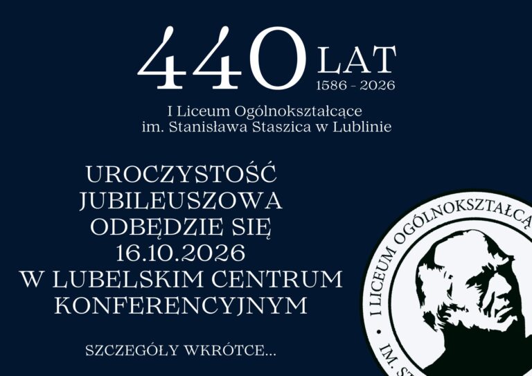 Grafika zapowiadająca jubileusz 440-lecia I Liceum Ogólnokształcącego im. Stanisława Staszica w Lublinie. Tło jest ciemnogranatowe, a wszystkie napisy są w białym kolorze, co zapewnia wysoki kontrast i dobrą czytelność. Kompozycja jest zrównoważona — teksty zajmują głównie lewą i środkową część obrazu, a w prawym dolnym rogu znajduje się herb szkoły. Treść tekstowa na grafice: U góry, na środku, znajduje się duży biały napis: „440 LAT 1586–2026” Bezpośrednio pod nim, mniejszymi literami: „I Liceum Ogólnokształcące im. Stanisława Staszica w Lublinie” Niżej, wyśrodkowana i większą czcionką znajduje się informacja: „UROCZYSTOŚĆ JUBILEUSZOWA ODBĘDZIE SIĘ 16.10.2026 W LUBELSKIM CENTRUM KONFERENCYJNYM” Na samym dole, mniejszymi literami, widnieje napis: „SZCZEGÓŁY WKRÓTCE…” Opis elementu graficznego – herb szkoły (prawy dolny róg): Logo szkoły to okrągła pieczęć. Wewnątrz koła znajduje się czarno-biały portret Stanisława Staszica – mężczyzny o surowym wyrazie twarzy, w średnim wieku, z cofniętymi, krzaczastymi włosami i wyraźnymi cieniami na policzkach, co nadaje twarzy wyrazistości. Portret jest uproszczony, niemal graficzny – stylizowany na litografię lub grafikę komputerową. Wokół portretu, po okręgu, biegnie napis majuskułą (wielkimi literami): „I LICEUM OGÓLNOKSZTAŁCĄCE IM. STANISŁAWA STASZICA W LUBLINIE” Wnioski dostępnościowe: Grafika ma wysoki kontrast (biały tekst na granatowym tle). Tekst jest wyśrodkowany i czytelny. Informacje są zwięzłe, hierarchicznie ułożone (najpierw data jubileuszu, potem szczegóły wydarzenia). Logo wizualnie podkreśla tożsamość szkoły.