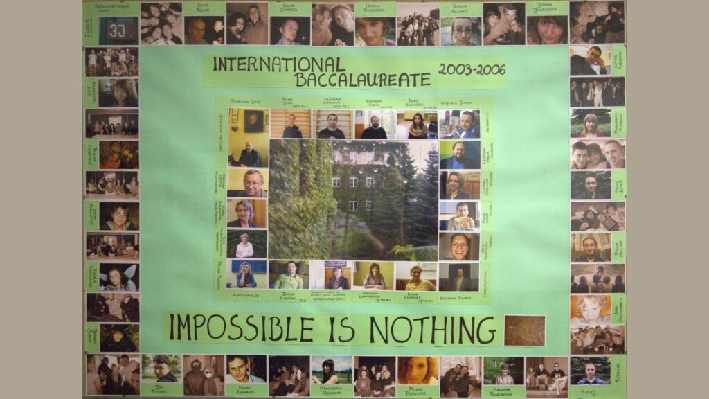Plansza utrzymana w odcieniach zieleni – tło jasne, centralnie duże zdjęcie szkoły porośniętej bluszczem. Zdjęcia nauczycieli, koordynatorów i uczniów rozmieszczone wokół, w różnych rozmiarach – wiele zdjęć w parach i grupach, przedstawiających uczniów w swobodnych pozach. U góry – napis: „International Baccalaureate 2003–2006” Na dole hasło: „Impossible is nothing” Plansza ma charakter kolażu i oddaje klimat międzynarodowego programu edukacyjnego.
