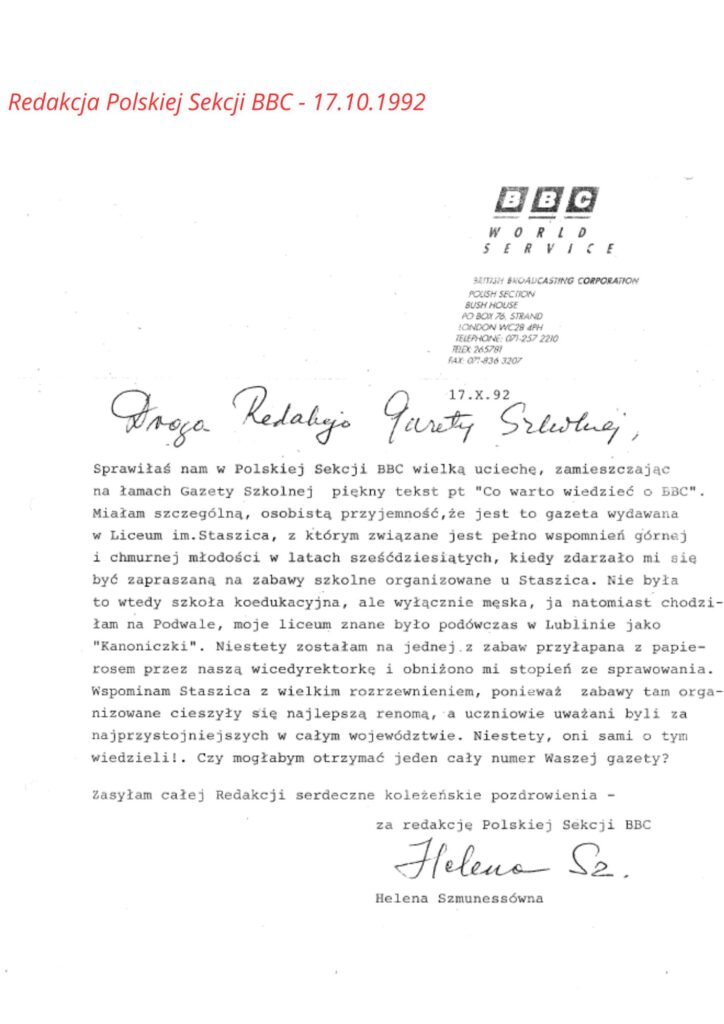 Nagłówek dokumentu (góra strony, po prawej stronie):Logo BBC – złożone z trzech czarnych kwadratów z białymi literami „B B C”, poniżej napis:
WORLD SERVICE
Dalej w mniejszym druku:
BRITISH BROADCASTING CORPORATION
POLISH SECTION
BUSH HOUSE
PO BOX 76, STRAND
LONDON WC2B 4PH
TELEPHONE: 071-257 2210
TELEX: 945781
FAX: 071-836 3207
✍️ Treść listu:List datowany na 17.X.92 (17 października 1992 r.).
Zwraca się do redakcji gazety szkolnej:Droga Redakcjo Gazety Szkolnej,Sprawiłaś nam w Polskiej Sekcji BBC wielką uciechę, zamieszczając na łamach Gazety Szkolnej piękny tekst pt. "Co warto wiedzieć o BBC".
Miałam szczególną, osobistą przyjemność, że jest to gazeta wydawana w Liceum im. Staszica, z którym związane jest pełno wspomnień górnej i chmurnej młodości w latach sześćdziesiątych, kiedy zdarzało mi się być zapraszaną na zabawy szkolne organizowane u Staszica.Nie była to wtedy szkoła koedukacyjna, ale wyłącznie męska, ja natomiast chodziłam na Podwale, moje liceum znane było podówczas w Lublinie jako "Kanonicki".
Niestety, zostałam na jednej z zabaw przyłapana z papierosem przez naszą wicedyrektorkę i obniżono mi stopień ze sprawowania.Wspominam Staszica z wielkim rozrzewnieniem, ponieważ zabawy tam organizowane cieszyły się najlepszą renomą, a uczniowie uważani byli za najprzystojniejszych w całym województwie.
Niestety, oni sami o tym nie wiedzieli.Czy mogłabym otrzymać jeden cały numer Waszej gazety?Zasyłam całej Redakcji serdeczne koleżeńskie pozdrowienia –
za redakcję Polskiej Sekcji BBC
(własnoręczny podpis)
Helena Sz.
Helena Szmunessówna
🔎 Opis wizualny tekstu i formatu:List zawiera mieszankę tekstu wydrukowanego maszynowo (czcionka maszynowa) oraz wstawek pisanych odręcznie (np. „Droga Redakcjo Gazety Szkolnej” oraz podpis).Całość jest schludna i uporządkowana. Papier listowy zawiera logo i dane kontaktowe BBC w języku angielskim w prawym górnym rogu.Podpis Helena Szmunessówna został złożony ręcznie pod tekstem.