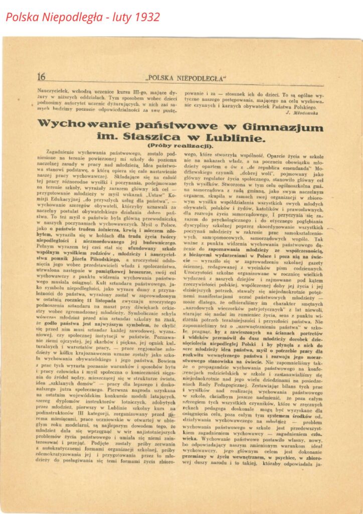 POLSKA NIEPODLEGŁA Strona 16 Wychowanie państwowe w Gimnazjum im. Staszica w Lublinie. (Próby realizacji.) Zagadnienie wychowania państwowego, zostało podniesione na terenie powierzchni mej szkoły do poziomu naczelnej zasady w pracy nad młodzieżą. Idea państwa stanowi podstawę, o którą opiera się całe nastawienie naszej pracy wychowawczej. Składając się na całość tej pracy różnorodnej wysiłki i poznania, dokonujące się na terenie szkoły, wyrażają zarazem główny jej cel — przygotowanie młodzieży w myśl wskazań „Ustawy Konstytucyjnej” i „Ustawy o ustroju szkolnym” — „do przyszłych usług dla państwa”. Wychowanie szeregów obywateli, którzy by uznawali za naczelny postulat obywatelskiego działania dobro Państwa. To też myśl o państwie była główną przewodnią w naszych poczynaniach wychowawczych. Myśl o Polsce, jako o państwie rządzonym doliną, krwią i mieczem zdobytem, wyraziła się w lodach dla trudu i znoju twórców niepodległości i niezmordowanego jej budowania. Pełnym wyrazem tej czci stało się ufundowany wspólnym wysiłkiem rodziców, młodzieży i nauczycielstwa pomnik Józefa Piłsudskiego, a uroczystość odsłonięcia jego wobec przedstawicieli władz i społeczeństwa, utrwaliła moment w pamięci młodzieży. Praca wychowawcza z punktu widzenia wychowania państwowego musiała osiągnąć. Kult sztandaru państwowego, jako symbolu niepodległości, jako wyraz dumy z przynależności do państwa, wyrażony został w zaprowadzeniu w ostatnią rocznicę 11 listopada zwyczaju uroczystego podnoszenia sztandaru na maszt przy dźwiękach orkiestry wobec zgromadzonej młodzieży. Symboliczna chwila wówczas młodzieży przed nią stanęła — bo sztandar, jako godło państwa jest najwyższym symbolem, nie ma się przed nim musi stanąć każda zwierzchność, władza, urzędnicy, czy społeczne instytucje w państwie. Poznawanie ziemi ojczystej, jej skarbów i piękna, jej gościnnej kultu­ralnej i warsztatu pracy. Wędrówki regionalne młodzieży w kółku krajoznawczem uznane zostały jako szkoła wychowania obywatelskiego i jego państwowego ducha. Z prac tych wyrasta poznanie warunków i sposobów bytu pracy człowieka i myśl społeczna o konieczności sięgania do źródeł kapy, mieszczącej się w strukturze życia — „szklanych domów” — pracy dla lepszego i doskonalszego jutra społecznego. Pierwsza struktura uzyskana na otwartym wojewódzkim konkursie modeli latających, szereg dyplomów: instruktorów lotniczych, zdobytych przez młodzież naszej szkoły w Lublinie w składzie kółka podinstruktorskich III kategorii, zorganizowanych przed piętnastu miesiącami, formację uczniowską i w bieżącym roku uznaną za najlepszym dowodem tego, że młodzież zdała się wyraźnie w naszej idei najistotniejszych potrzeb życia państwowego i z nią się utożsamia w przeżyciu i przejęciu. Podjęto zostały próby zmierzenia się z atrakcyjnemi formami organizacyjnemi w szkole, próbą demokracji szkolnej i jej przygotowania przez młodzież do posługiwania się temi formami życia zbiorowego, które stworzyła wspólność. Oparcie życia w szkole nie na nakazach władza, a na poczuciu obowiązku młodzieży opartego o cześć, „że republika demando” - młodrzewskiego czynnik „dobrej woli”, pojmowanej jako główny twórca życia społecznego, stanowiło główny cel tych wysiłków. Stworzona w tym celu ogólnoszkolna gmina samorządowa z radą gminną, jako organem zarządzającym, skupiła w ramach swej organizacji ze zbiorowych wysiłków współdziałania wszystkich swych młodocianych obywatelek, Polaków i Żydów, katolików i prawosławnych, dla rozwoju życia samorządowego, i przyczyniła się zarazem do psychologicznego i do etycznego pogłębienia atmosfery szkolnej poprzez skoordynowanie wszystkich poczynań młodzieży w zakresie prac samokształceniowych, samopomocowych, samorządowych w szkole. Tak z punktu widzenia wychowania państwowego dla zbliżenia i zapoznawania młodzieży z rzeczywistością, z bieżącymi wydarzeniami w Polsce i poza nią na świecie — wyraziło się w zaprowadzeniu szkolnej gazety ściennej, redagowanej w systematycznej formie, w której umieszczano sprawozdanie w rocznic wielkich wydarzeń z naszej dziejów i zajmowano pod kątem rzeczywistości polskiej, współczesnej ideę jej i jej dzisiejszych potrzeb, stawały się niejednokrotnie potężną manifestacją uczucia państwowości po młodzieży — widziane, że odbieraliśmy im charakter stricto szkolny „narodowych wieczorków patriotycznych” z lat minionych, stały się aktem na zrumienie życia, spełniły funkcję utlenia potrzeba teraźniejszości i przyszłości państwa. Na tematyce tego „uświadamiania państwa” w szkole widoków przemówił do dusz młodzieży dorobek dziesięciolecia niepodległej Polski i potrzeba z nich do serc młodzieży idei państwa, w nią potrzeba pracy dla nowego wychowania państwa i rozwoju jego macierzyńskiego stanowiska w świecie. Nie poprzestaliśmy także o propagandzie wychowania państwowego na konferencjach rodzicielskich w szkole i zastanawialiśmy się wielokrotnie nad jego wielki dziedzictwami na posiedzeniu Rady Pedagogicznej. Zestawiając bilans tej pracy w ogólnej idei realizacja wychowania państwowego w szkole, chcielibyśmy jeszcze nadmienić, że poza całym szeregiem tych wszystkich czynników, które w systemie celów i wysiłków młodzieży były wysnute dla osiągnięcia celu, poza całym tym systemem środków oddziaływania wychowawczego na młodzież, całość wychowania państwowego w szkole jest przede wszystkim zagadnieniem wychowawczem zagadnienia eticzno-obywatelskiego, naszym własnym, naszym, nowy, bo odpowiadający naszym zmienionym warunkom i idei nowego człowieka, jego głównym celem i działaniem wewnętrznem w życiu wewnętrznem, w psychice, w zbiorowej duszy narodu i to takiej, której odpowiadała ja... (ciąg dalszy na stronie 17)