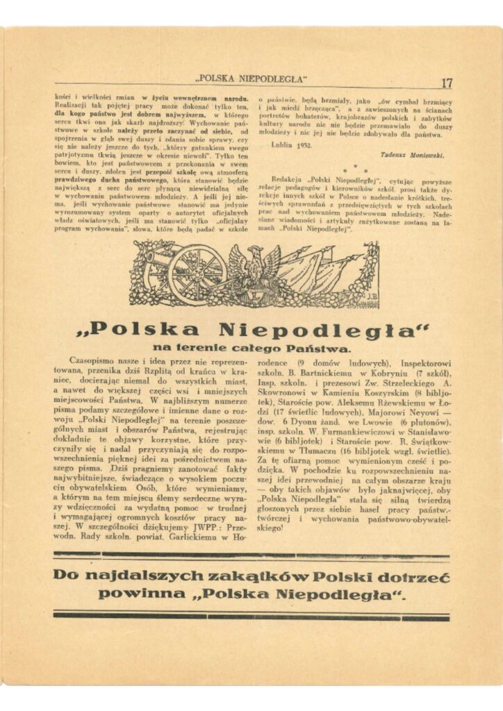 POLSKA NIEPODLEGŁA
Strona 17…konefi i wielkości zmian w życiu wewnętrznym narodu.
Realizacji tak pojętej pracy może dokonać tylko ten, dla kogo państwo jest dobrem najwyższem, w którego sercu tkwi ono jak skarb najdroższy. Wychowanie państwowe w szkole należy przede zaczynać od siebie, od spojrzenia w głąb swej duszy i zdania sobie sprawy, czy się nie należy jeszcze do tych, „którzy gatunkiem swego patriotyzmu tkwią jeszcze w okresie niewoli”. Tylko ten bowiem, kto jest państwowcem z przekonania w sercu i w duszy, zdolny jest przeżyć szkołę ową atmosferą prawdziwego ducha państwowego, która stanowić będzie najwięcej — co do serc płynąca moc i siłę sprawczą w wychowaniu państwowym młodzieży. A jeśli jej nie ma, jeśli wychowanie państwowe nie znajduje wyrazu w rozumowanym systemie opartym o autorytet oficjalnych władz oświatowej, jeśli ma stanowić tylko „oficjalny program wychowania”, słowa, które będą padać w szkole o państwie, będą brzmiały, jako „ów cymbał brzmiący i jak miedź brzęcząca”, a z zawieszonych na ścianach portretów bohaterów, krajobrazów polskich i zabytków kultury narod nie nie będzie przemawiało do duszy młodzieży i nic jej nie będzie zdobywało dla państwa.Lublin 1932.
Tadeusz MoniewskiRedakcja „Polski Niepodległej”, cytując powyższe relacje pedagogów i kierowników szkół, prosi także o:
– reakcje innych szkół w Polsce
– o nadesłanie krótkich, treściwych sprawozdań z przedsięwziętych w tych szkołach prac nad wychowaniem państwowym młodzieży.
Nadesłane wiadomości i artykuły zużytkowane zostaną na łamach „Polski Niepodległej”.
„Polska Niepodległa” na terenie całego Państwa.Czasopismo nasze i idea przez nie reprezentowana, przenika dziś Rzplitą od krańca w kraniec, docierając niemal do wszystkich miast, a nawet do większej części wsi i mniejszych miejscowości Państwa. W najbliższym numerze pisma podamy szczegółowe i imienne dane o rozwoju „Polski Niepodległej” na terenie poszczególnych miast i obszarów Państwa, rejestrując dokładnie te objawy korzystne, które przyczyniły się i nadal przyczyniają się do rozpowszechnienia pięknej idei za pośrednictwem naszego pisma. Dziś pragniemy zanotować fakty najwybitniejsze, świadczące o wysokim poczuciu obywatelskim Osób, które wymieniamy, a którym na tem miejscu ślemy serdeczne wyrazy wdzięczności za wydatną pomoc w trudnej i wymagającej ogromnych kosztów pracy naszej. W szczególności dziękujemy JWPP.: Przewodn. Rady szkoln. powiat. Garlickiemu w Horodence (9 domów ludowych), Inspektorowi szkoln. B. Bartnickiemu w Kobrtyniu (7 szkół), Insp. szkoln. i prezesowi Zw. Strzeleckiego A. Skowronowi w Kamieniu Koszyrskim (8 bibliotek), Starostwie pow. Aleksemu Rzewskiemu w Łodzi (17 świetlic ludowych), Majorowi Neyowi i dow. 6 Dyonu żand. we Lwowie (6 plutonów), Insp. szkoln. W. Furmaniewiczowi w Stanisławowie (6 bibliotek) i Starostwie pow. R. Świątkowskiemu w Tłumaczu (16 bibliotek wzgl. świetlic).
Za tę ofiarną pomoc wymienionym cześć i podzięka. W pochodzie ku rozpowszechnieniu naszej idei przewodniej na całym obszarze kraju — oby takich objawów było jaknajwięcej, oby „Polska Niepodległa” stała się silną twierdzą głoszonych przez siebie haseł pracy państwotwórczej i wychowania państwowo-obywatelskiego!Do najdalszych zakątków Polski dotrzeć powinna „Polska Niepodległa”.