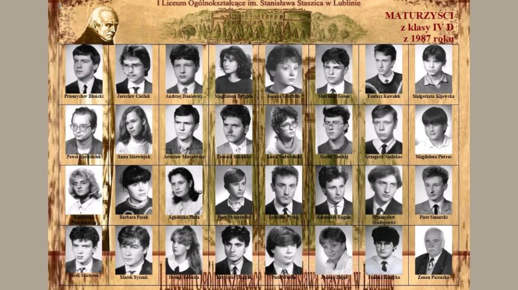Zdjęcie to klasyczna tablica maturalna – kolaż portretów uczniów i nauczycieli klasy maturalnej IV D z 1987 roku z I Liceum Ogólnokształcącego im. Stanisława Staszica w Lublinie. Tło jest w odcieniach sepii, stylizowane na starą kartkę papieru z ilustracją budynku szkoły w górnej części oraz wizerunkiem Stanisława Staszica (postać z profilu, starzec z siwymi włosami). W prawej górnej części widnieje napis: „MATURZYŚCI z klasy IV D z 1987 roku” w czerwonym kolorze. Nad zdjęciami znajduje się również nazwa szkoły: „I Liceum Ogólnokształcące im. Stanisława Staszica w Lublinie” – napis stylizowany, elegancki. 2. Układ i opis zdjęć: Zdjęcia ułożone są w pięciu rzędach (poziomo), każde w prostokątnej ramce, podpisane imieniem i nazwiskiem. Wszystkie fotografie są czarno-białe, przedstawiają głowy i ramiona osób, w większości w stroju formalnym (garnitury, marynarki, bluzki). Rząd 1 – od lewej do prawej: Przemysław Błonski – młody mężczyzna z ciemnymi włosami, w garniturze z krawatem. Jarosław Cieślak – okulary, włosy średniej długości, garnitur. Andrzej Daniewicz – fryzura burzliwa, marynarka bez krawata. Magdalena Dymek – młoda kobieta z ciemnymi, falowanymi włosami, profil lewy. Joanna Gnatkowska – ciemne krótkie włosy, bluzka z kołnierzem. Sławomir Groen – krótka fryzura, zacięty wyraz twarzy. Tomasz Kawałek – jasne włosy, sweter z koszulą. Małgorzata Kijowska – uczesanie na grzywkę, koszula. Rząd 2: Paweł Krzysztofik – okulary, krótka fryzura. Anna Matwiejuk – długie, rozpuszczone włosy. Jarosław Mieszawski – krótko obcięty, poważny wyraz twarzy. Radosław Miśkiewicz – kręcone włosy, marynarka. Anna Nadwodniak – okulary, długie włosy spięte. Marek Nochaj – ciemna fryzura, okulary. Grzegorz Niedziołek – prosta fryzura, koszula i marynarka. Magdalena Pietras – jasne włosy, grzywka, sweter. Rząd 3: Katarzyna Płaskowicka – jasne włosy do ramion, z grzywką. Barbara Pęcak – ciemna fryzura typu „kokon”. Agnieszka Pluta – ciemne, długie włosy, uśmiechnięta. Piotr Pożarowski – jasne włosy, sweter z kołnierzykiem. Jarosław Rytka – elegancki, wyrazisty nos. Kazimierz Rogala – klasyczna fryzura, poważna mina. Przemysław Sendojewicz – ciemna fryzura, profil trzy czwarte. Piotr Śniarski – jasne, kręcone włosy, marynarka z krawatem. Rząd 4: Jacek Skowron – ciemna, gęsta fryzura. Marek Syczuk – uczesanie na bok, marynarka. Ewa Tarłowska – długa grzywka, uczesanie na bok. Piotr Tarnowski – ciemne, gęste włosy, wyraziste spojrzenie. Jacek Trzeciak – okulary, wąsy. Zenon Pastucha – starszy mężczyzna, łysy, w marynarce – prawdopodobnie wychowawca lub dyrektor. 3. Tło i elementy graficzne: W górnej części znajduje się rysunek szkoły, starannie wykonany w stylu rycinowym. Po lewej stronie u góry – wizerunek Stanisława Staszica w sepii, patrzącego w lewo. Tło całego kolażu przypomina teksturę starego papieru, beżowo-brązowe odcienie. Część podpisów i tytułów wykonana czerwonym i czarnym fontem stylizowanym na odręczne pismo.